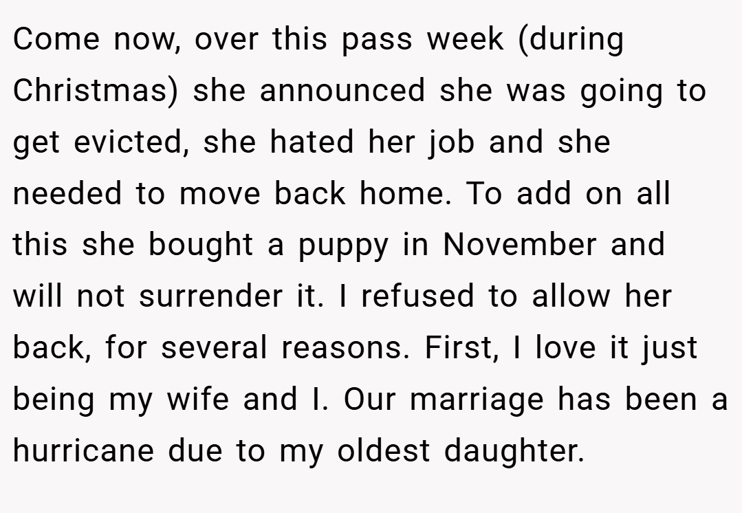 Come now, over this pass week (during Christmas) she announced she was going to get evicted, she hated her job and she needed to move back home. To add on all this she bought a puppy in November and will not surrender it. I refused to allow her back, for several reasons. First, I love it just being my wife and I. Our marriage has been a hurricane due to my oldest daughter.