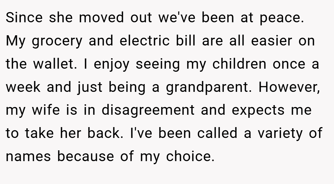 Since she moved out we've been at peace. My grocery and electric bill are all easier on the wallet. I enjoy seeing my children once a week and just being a grandparent. However, my wife is in disagreement and expects me to take her back. I've been called a variety of names because of my choice.
