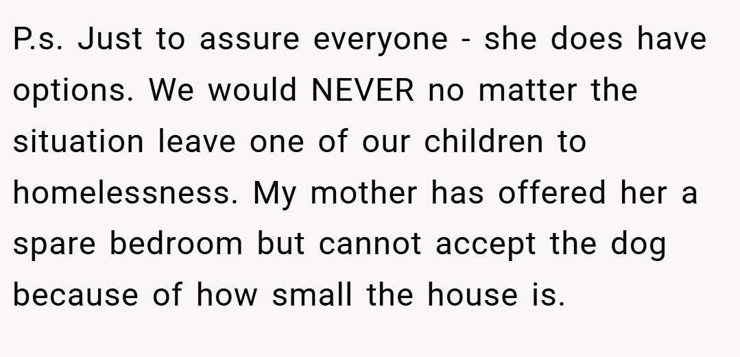 P.s. Just to assure everyone - she does have options. We would NEVER no matter the situation leave one of our children to homelessness. My mother has offered her a spare bedroom but cannot accept the dog because of how small the house is.