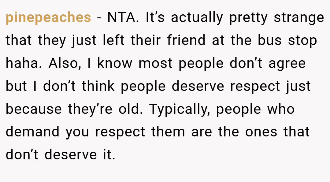 pinepeaches − NTA. It’s actually pretty strange that they just left their friend at the bus stop haha. Also, I know most people don’t agree but I don’t think people deserve respect just because they’re old. Typically, people who demand you respect them are the ones that don’t deserve it.