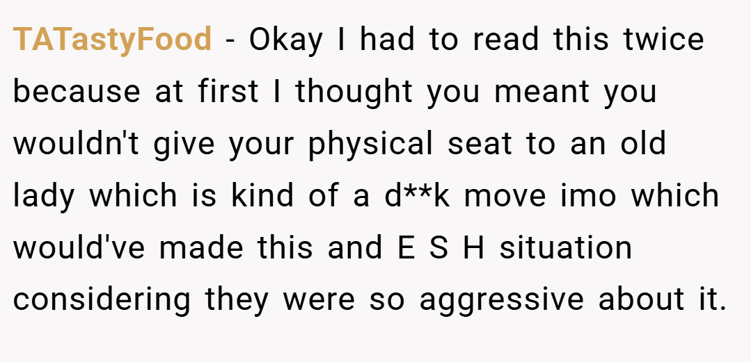 TATastyFood − Okay I had to read this twice because at first I thought you meant you wouldn't give your physical seat to an old lady which is kind of a d**k move imo which would've made this and E S H situation considering they were so aggressive about it.