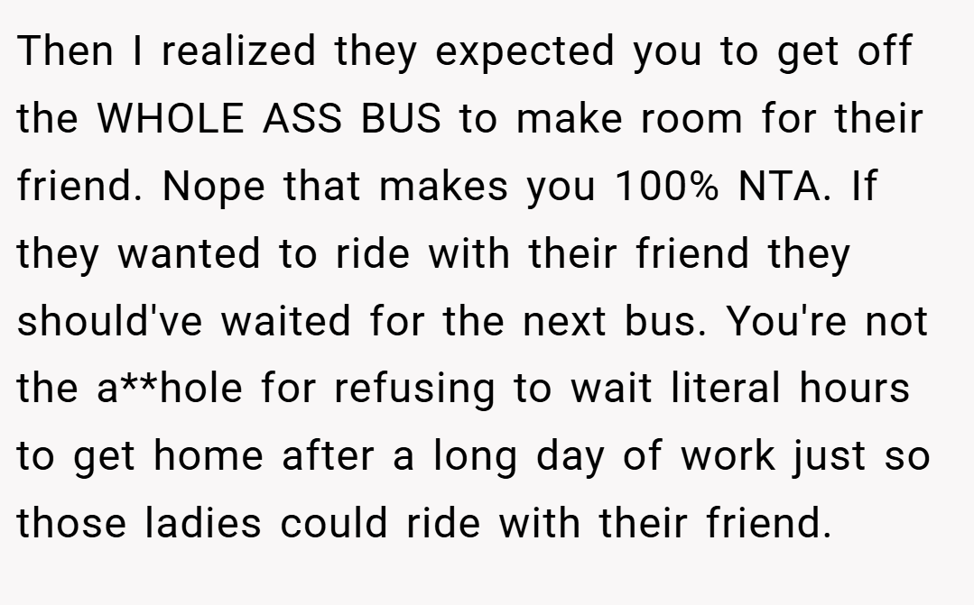 Then I realized they expected you to get off the WHOLE ASS BUS to make room for their friend. Nope that makes you 100% NTA. If they wanted to ride with their friend they should've waited for the next bus. You're not the a**hole for refusing to wait literal hours to get home after a long day of work just so those ladies could ride with their friend.