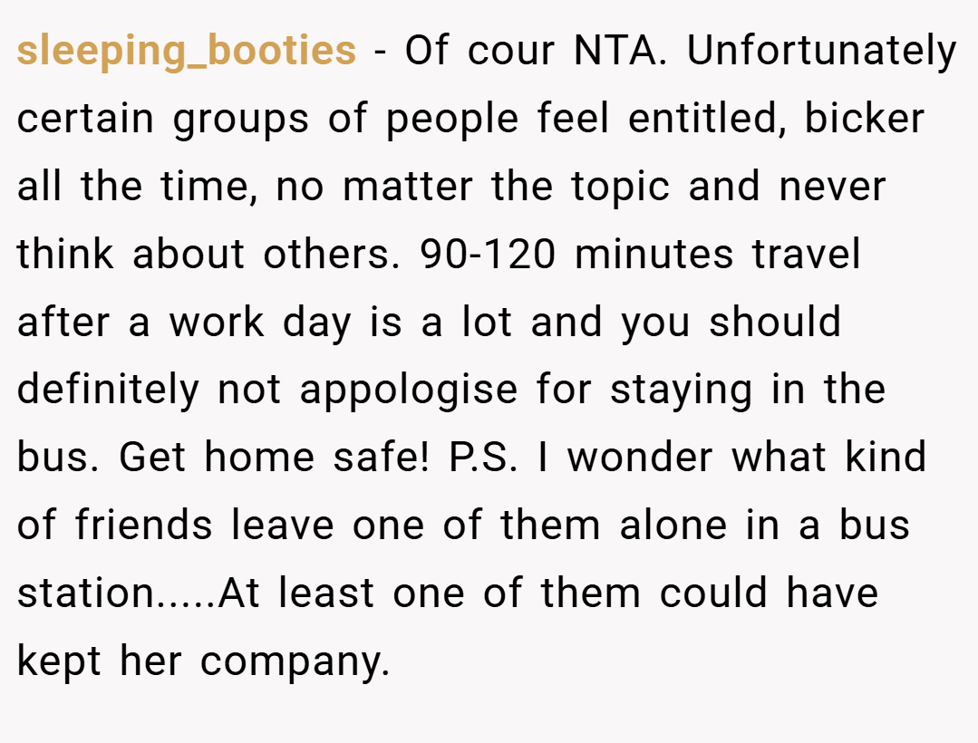 sleeping_booties − Of cour NTA. Unfortunately certain groups of people feel entitled, bicker all the time, no matter the topic and never think about others. 90-120 minutes travel after a work day is a lot and you should definitely not appologise for staying in the bus. Get home safe! P.S. I wonder what kind of friends leave one of them alone in a bus station.....At least one of them could have kept her company.