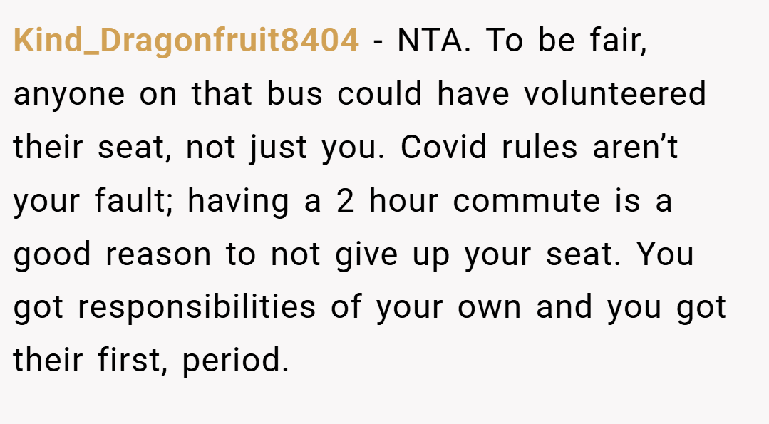 Kind_Dragonfruit8404 − NTA. To be fair, anyone on that bus could have volunteered their seat, not just you. Covid rules aren’t your fault; having a 2 hour commute is a good reason to not give up your seat. You got responsibilities of your own and you got their first, period.