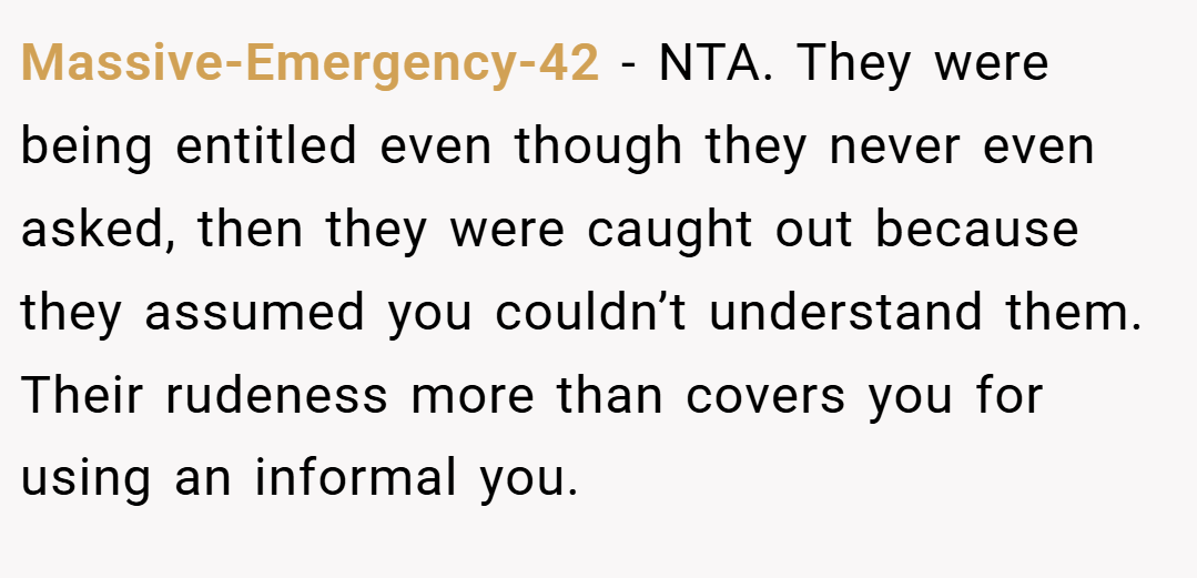 Massive-Emergency-42 − NTA. They were being entitled even though they never even asked, then they were caught out because they assumed you couldn’t understand them. Their rudeness more than covers you for using an informal you.