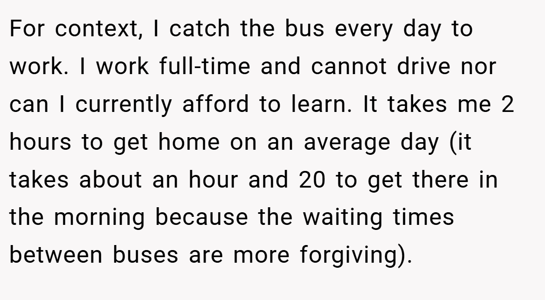 For context, I catch the bus every day to work. I work full-time and cannot drive nor can I currently afford to learn. It takes me 2 hours to get home on an average day (it takes about an hour and 20 to get there in the morning because the waiting times between buses are more forgiving).