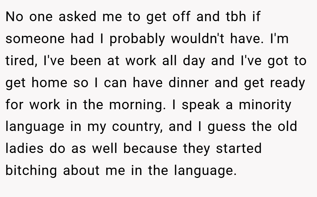 No one asked me to get off and tbh if someone had I probably wouldn't have. I'm tired, I've been at work all day and I've got to get home so I can have dinner and get ready for work in the morning. I speak a minority language in my country, and I guess the old ladies do as well because they started bitching about me in the language.