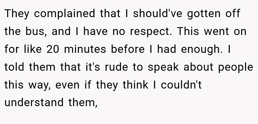 They complained that I should've gotten off the bus, and I have no respect. This went on for like 20 minutes before I had enough. I told them that it's rude to speak about people this way, even if they think I couldn't understand them,