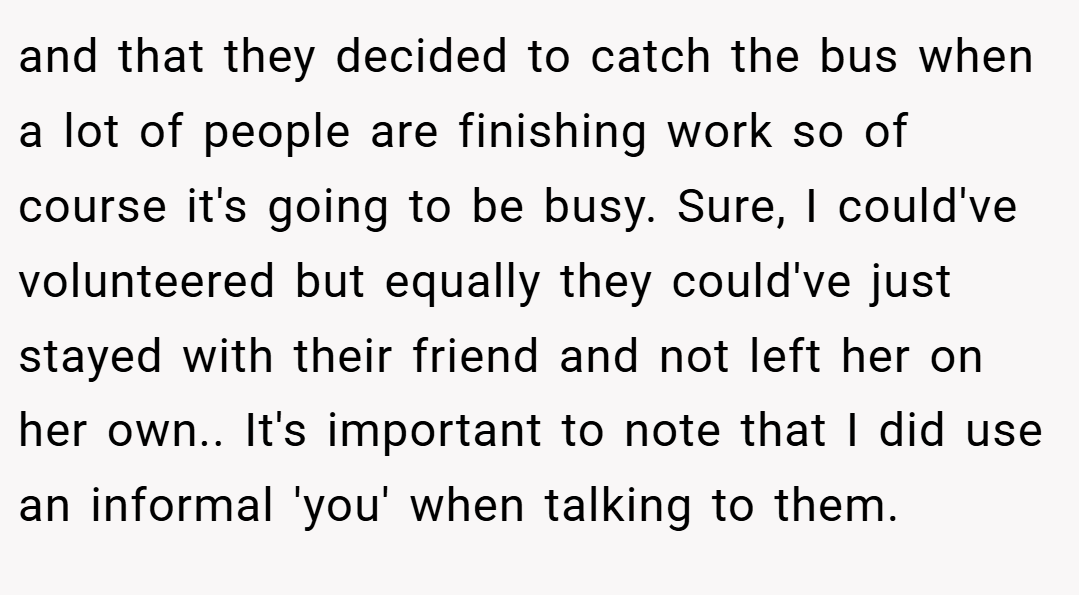 and that they decided to catch the bus when a lot of people are finishing work so of course it's going to be busy. Sure, I could've volunteered but equally they could've just stayed with their friend and not left her on her own.. It's important to note that I did use an informal 'you' when talking to them.