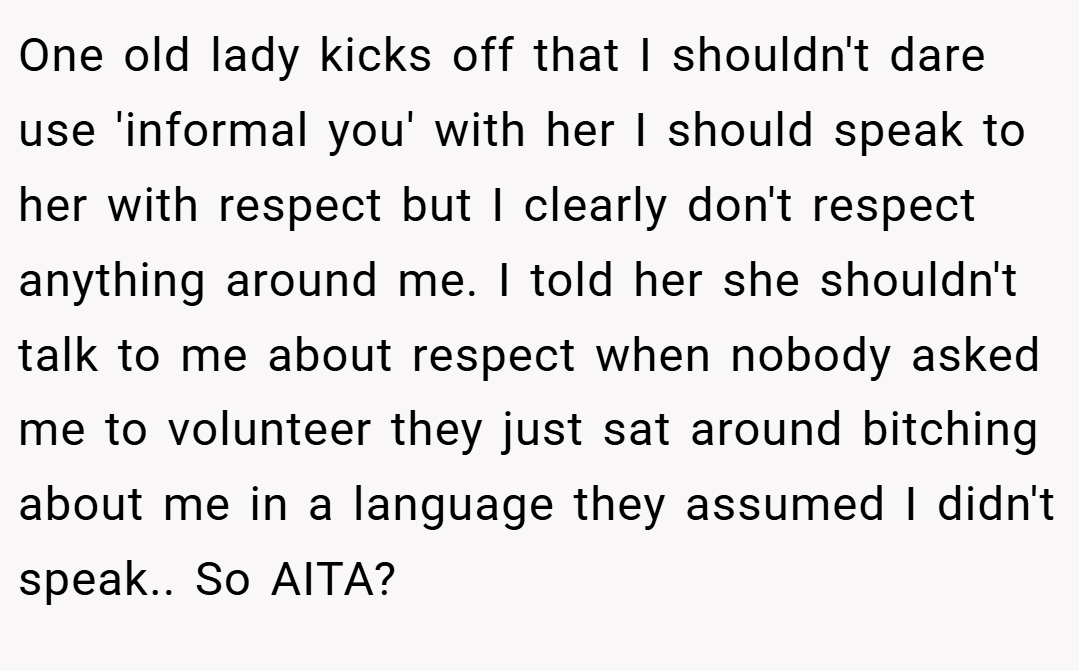 One old lady kicks off that I shouldn't dare use 'informal you' with her I should speak to her with respect but I clearly don't respect anything around me. I told her she shouldn't talk to me about respect when nobody asked me to volunteer they just sat around bitching about me in a language they assumed I didn't speak.. So AITA?