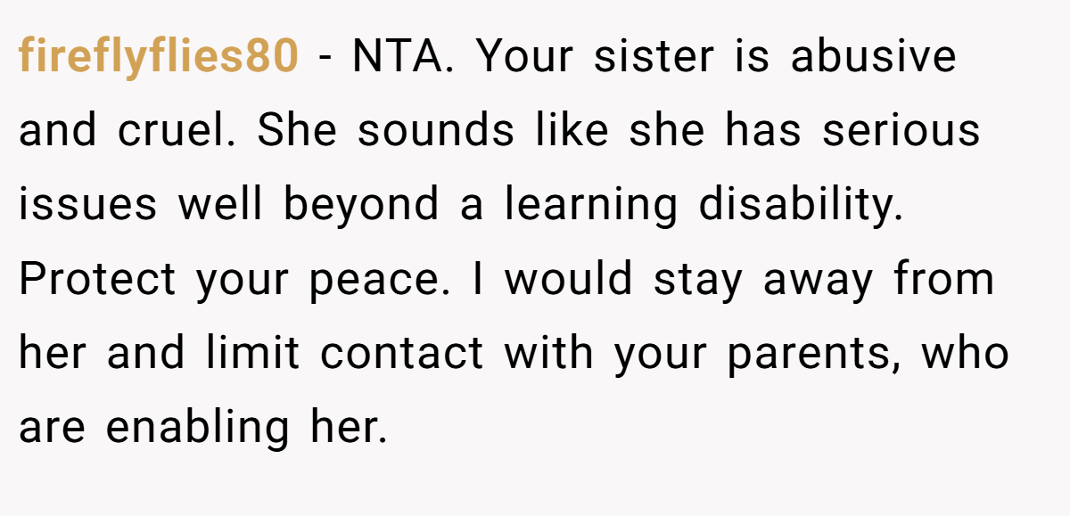 fireflyflies80 − NTA. Your sister is abusive and cruel. She sounds like she has serious issues well beyond a learning disability. Protect your peace. I would stay away from her and limit contact with your parents, who are enabling her.
