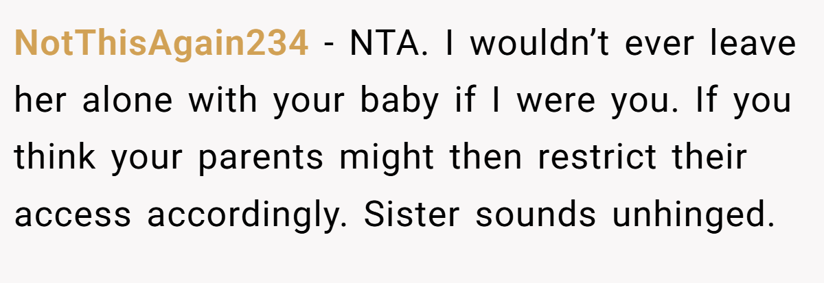 NotThisAgain234 − NTA. I wouldn’t ever leave her alone with your baby if I were you. If you think your parents might then restrict their access accordingly. Sister sounds unhinged.