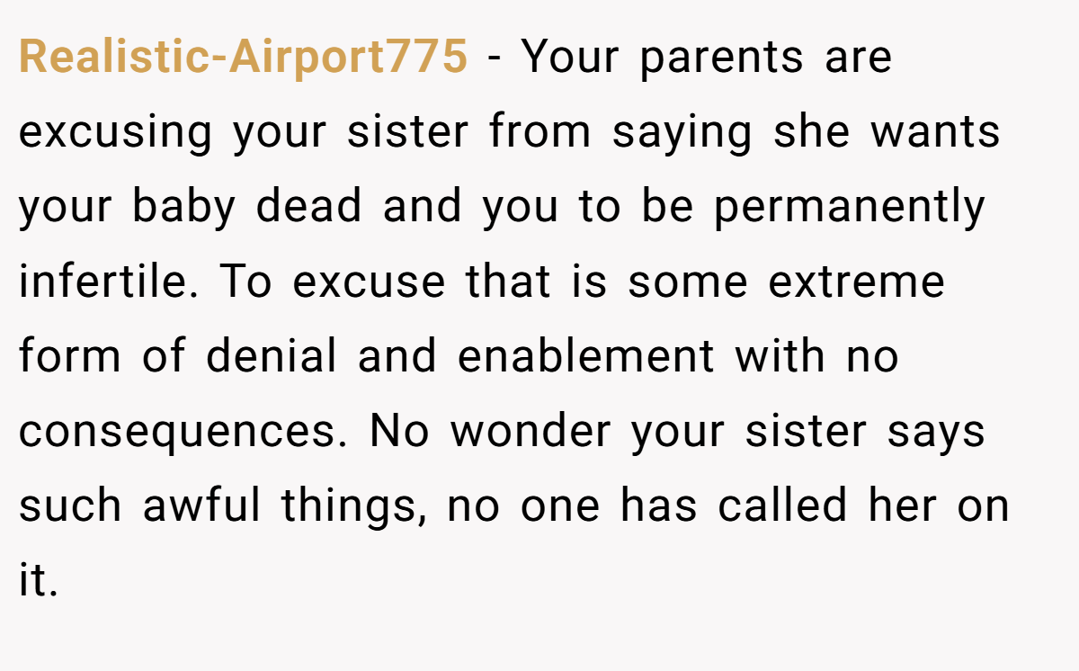 Realistic-Airport775 − Your parents are excusing your sister from saying she wants your baby dead and you to be permanently infertile. To excuse that is some extreme form of denial and enablement with no consequences. No wonder your sister says such awful things, no one has called her on it.