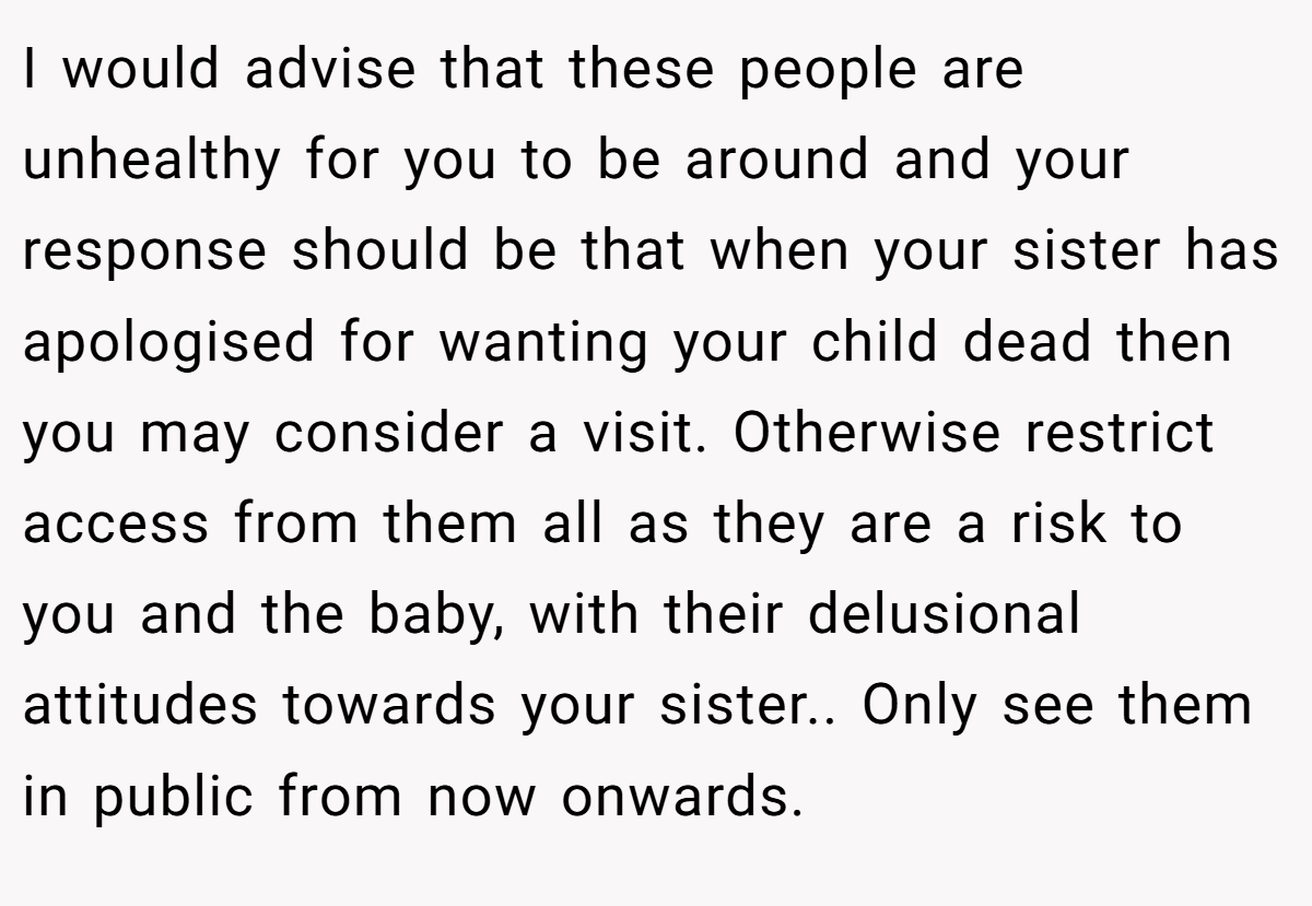 I would advise that these people are unhealthy for you to be around and your response should be that when your sister has apologised for wanting your child dead then you may consider a visit. Otherwise restrict access from them all as they are a risk to you and the baby, with their delusional attitudes towards your sister.. Only see them in public from now onwards.