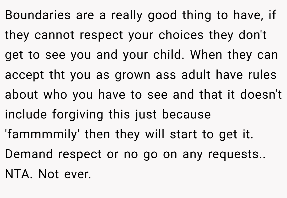 Boundaries are a really good thing to have, if they cannot respect your choices they don't get to see you and your child. When they can accept tht you as grown ass adult have rules about who you have to see and that it doesn't include forgiving this just because 'fammmmily' then they will start to get it. Demand respect or no go on any requests.. NTA. Not ever.
