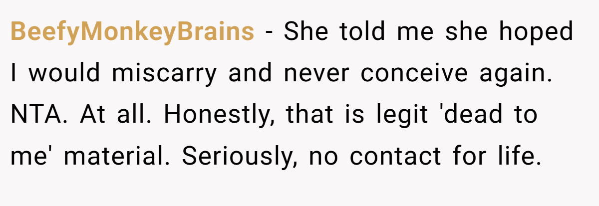 BeefyMonkeyBrains − She told me she hoped I would miscarry and never conceive again. NTA. At all. Honestly, that is legit 'dead to me' material. Seriously, no contact for life.