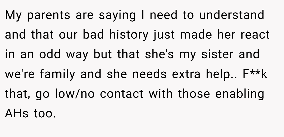 My parents are saying I need to understand and that our bad history just made her react in an odd way but that she's my sister and we're family and she needs extra help.. F**k that, go low/no contact with those enabling AHs too.