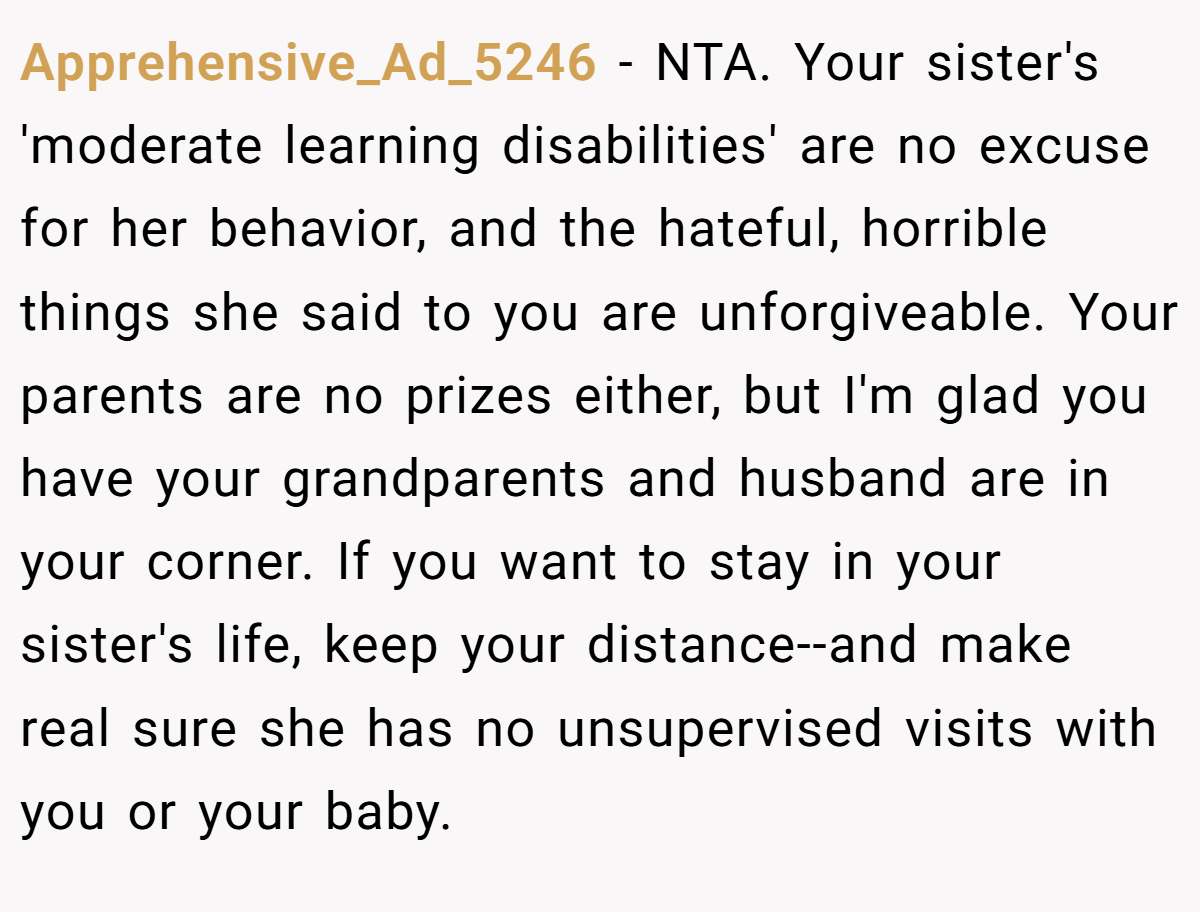 Apprehensive_Ad_5246 − NTA. Your sister's 'moderate learning disabilities' are no excuse for her behavior, and the hateful, horrible things she said to you are unforgiveable. Your parents are no prizes either, but I'm glad you have your grandparents and husband are in your corner. If you want to stay in your sister's life, keep your distance--and make real sure she has no unsupervised visits with you or your baby.
