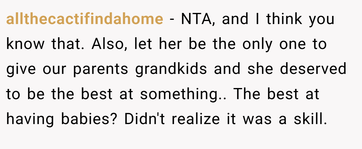allthecactifindahome − NTA, and I think you know that. Also, let her be the only one to give our parents grandkids and she deserved to be the best at something.. The best at having babies? Didn't realize it was a skill.