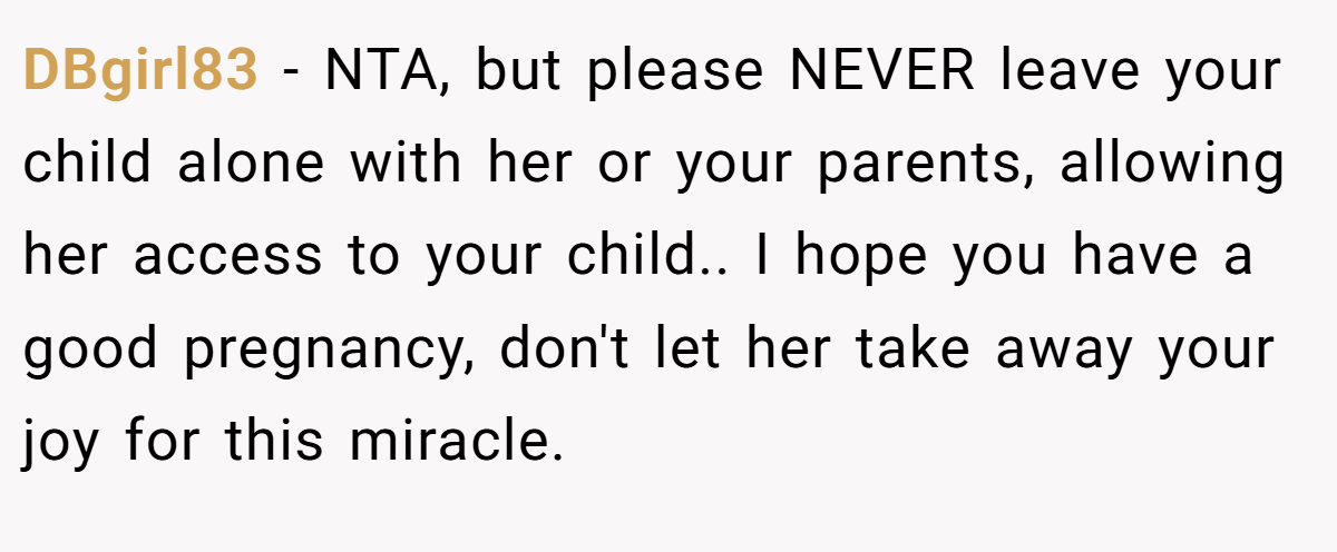 DBgirl83 − NTA, but please NEVER leave your child alone with her or your parents, allowing her access to your child.. I hope you have a good pregnancy, don't let her take away your joy for this miracle.