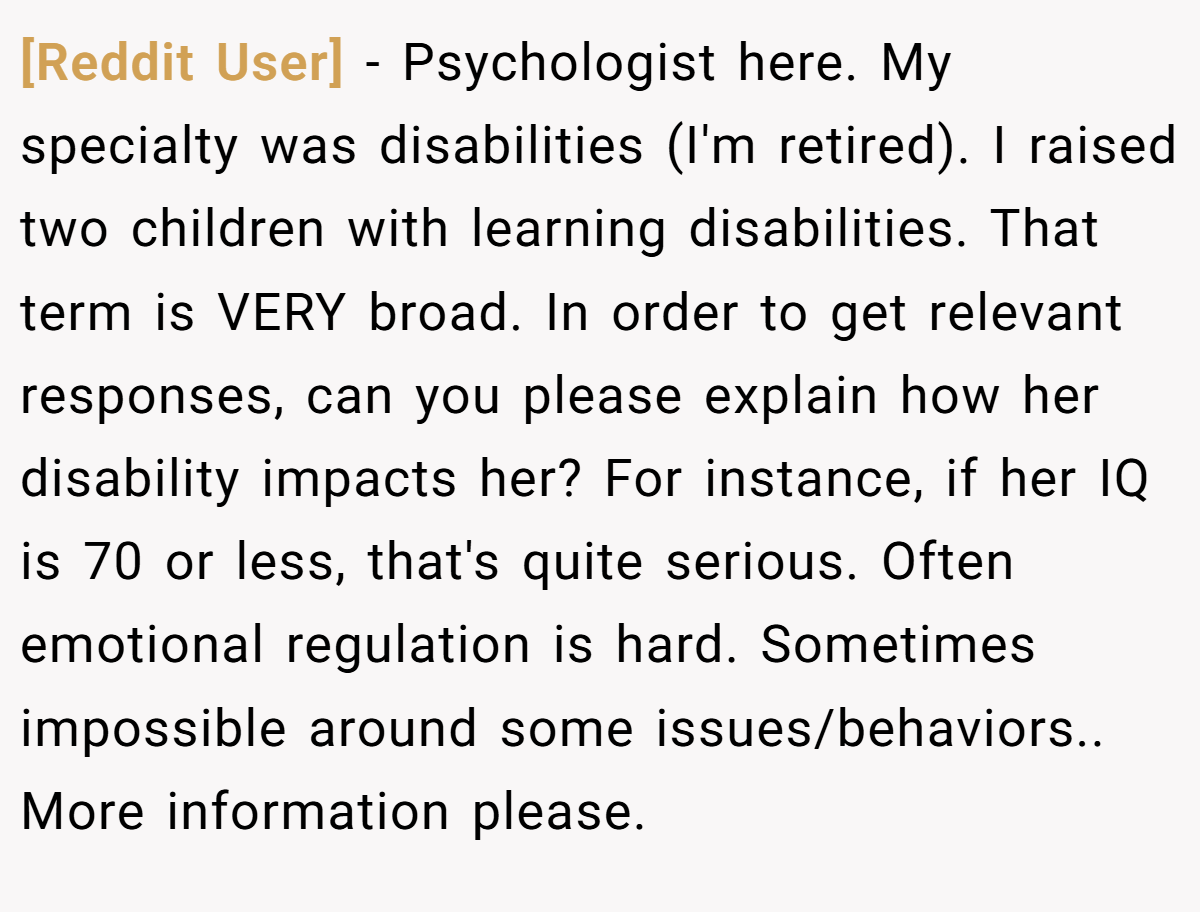 [Reddit User] − Psychologist here. My specialty was disabilities (I'm retired). I raised two children with learning disabilities. That term is VERY broad. In order to get relevant responses, can you please explain how her disability impacts her? For instance, if her IQ is 70 or less, that's quite serious. Often emotional regulation is hard. Sometimes impossible around some issues/behaviors.. More information please.