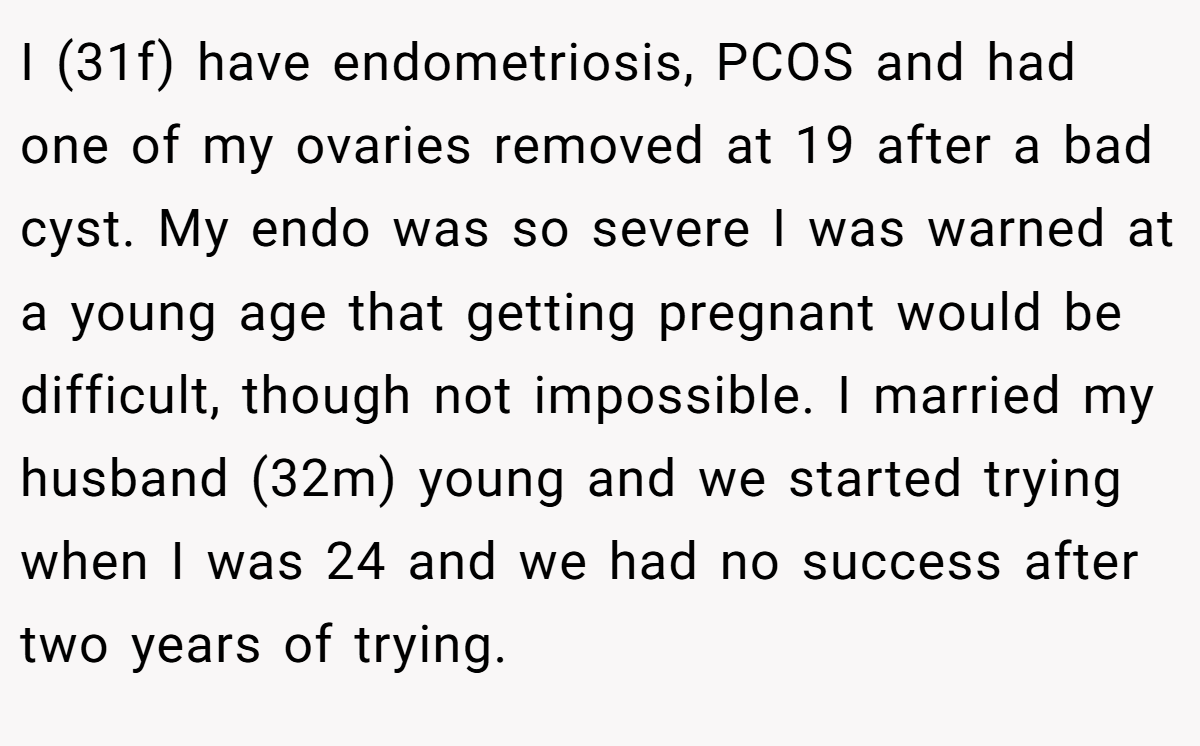 I (31f) have endometriosis, PCOS and had one of my ovaries removed at 19 after a bad cyst. My endo was so severe I was warned at a young age that getting pregnant would be difficult, though not impossible. I married my husband (32m) young and we started trying when I was 24 and we had no success after two years of trying.