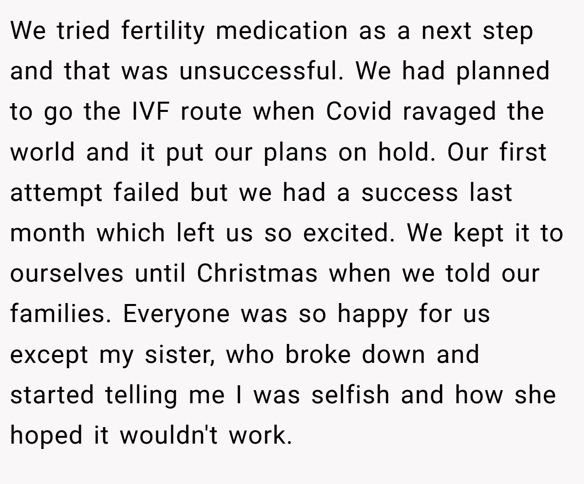 We tried fertility medication as a next step and that was unsuccessful. We had planned to go the IVF route when Covid ravaged the world and it put our plans on hold. Our first attempt failed but we had a success last month which left us so excited. We kept it to ourselves until Christmas when we told our families. Everyone was so happy for us except my sister, who broke down and started telling me I was selfish and how she hoped it wouldn't work.