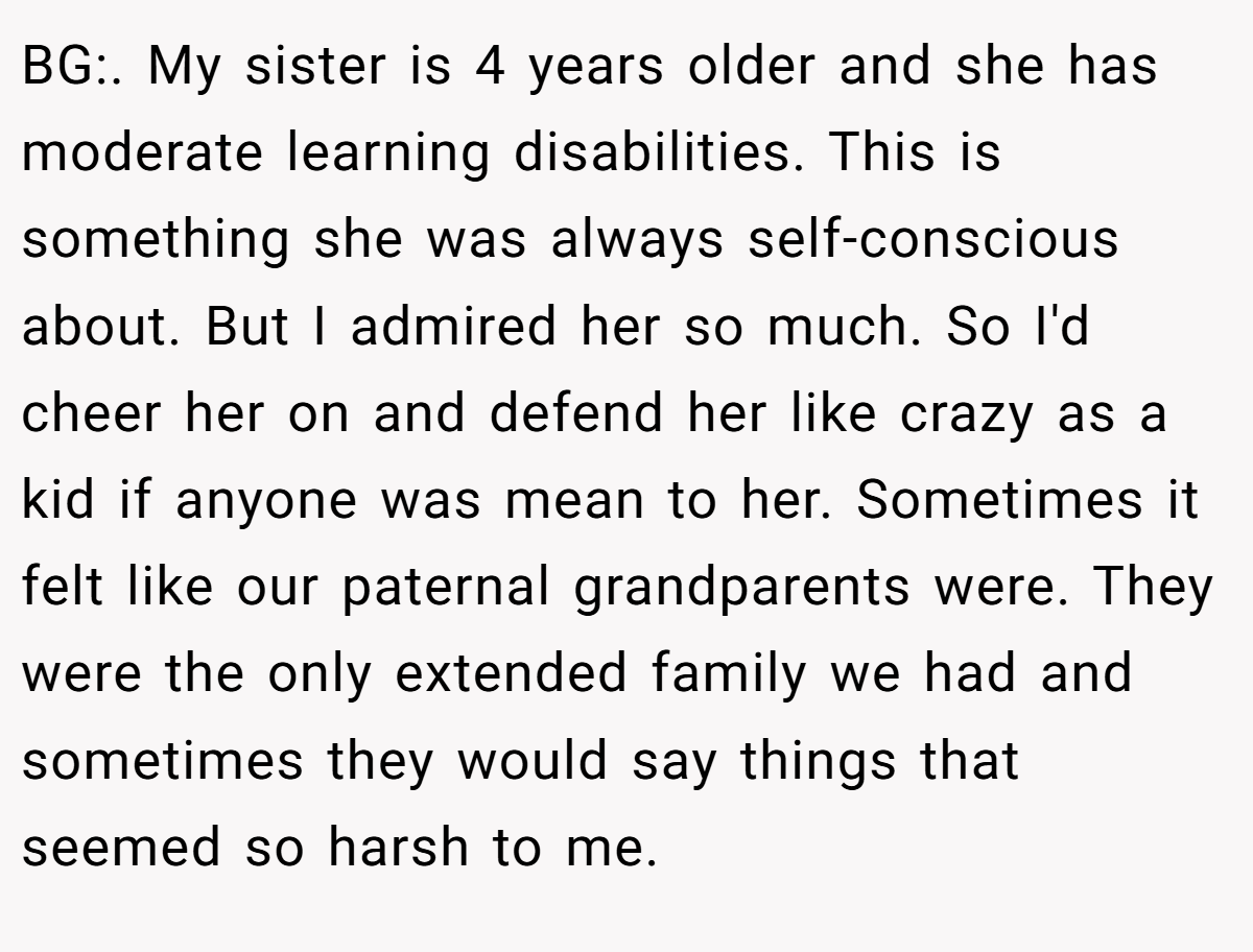 BG:. My sister is 4 years older and she has moderate learning disabilities. This is something she was always self-conscious about. But I admired her so much. So I'd cheer her on and defend her like crazy as a kid if anyone was mean to her. Sometimes it felt like our paternal grandparents were. They were the only extended family we had and sometimes they would say things that seemed so harsh to me.