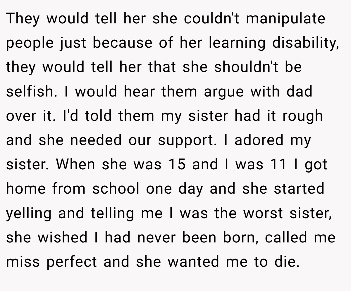 They would tell her she couldn't manipulate people just because of her learning disability, they would tell her that she shouldn't be selfish. I would hear them argue with dad over it. I'd told them my sister had it rough and she needed our support. I adored my sister. When she was 15 and I was 11 I got home from school one day and she started yelling and telling me I was the worst sister, she wished I had never been born, called me miss perfect and she wanted me to die.