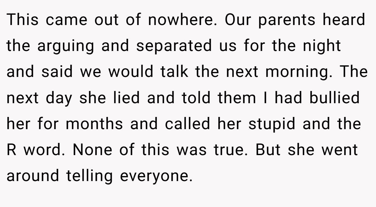This came out of nowhere. Our parents heard the arguing and separated us for the night and said we would talk the next morning. The next day she lied and told them I had bullied her for months and called her stupid and the R word. None of this was true. But she went around telling everyone.