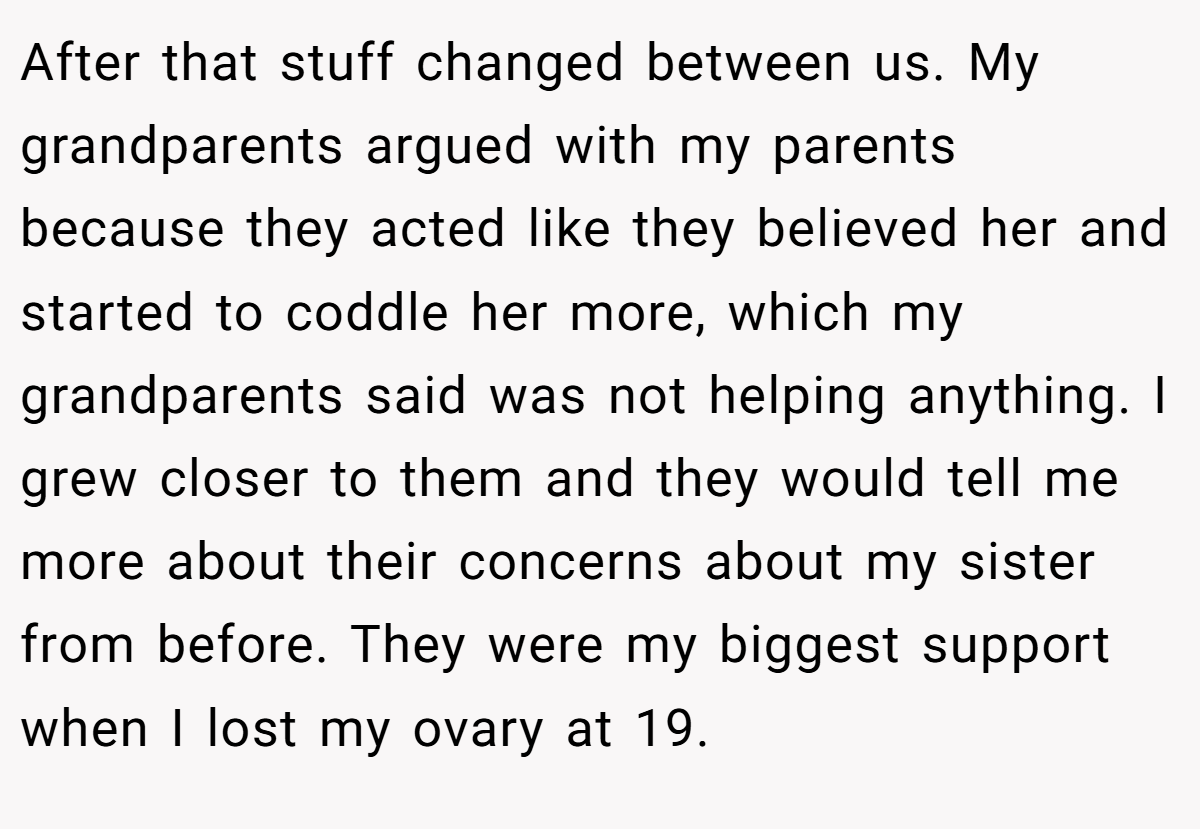 After that stuff changed between us. My grandparents argued with my parents because they acted like they believed her and started to coddle her more, which my grandparents said was not helping anything. I grew closer to them and they would tell me more about their concerns about my sister from before. They were my biggest support when I lost my ovary at 19.