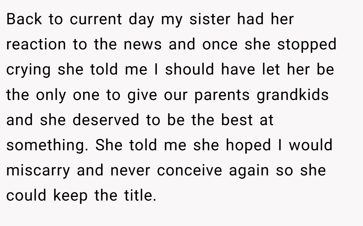 Back to current day my sister had her reaction to the news and once she stopped crying she told me I should have let her be the only one to give our parents grandkids and she deserved to be the best at something. She told me she hoped I would miscarry and never conceive again so she could keep the title.
