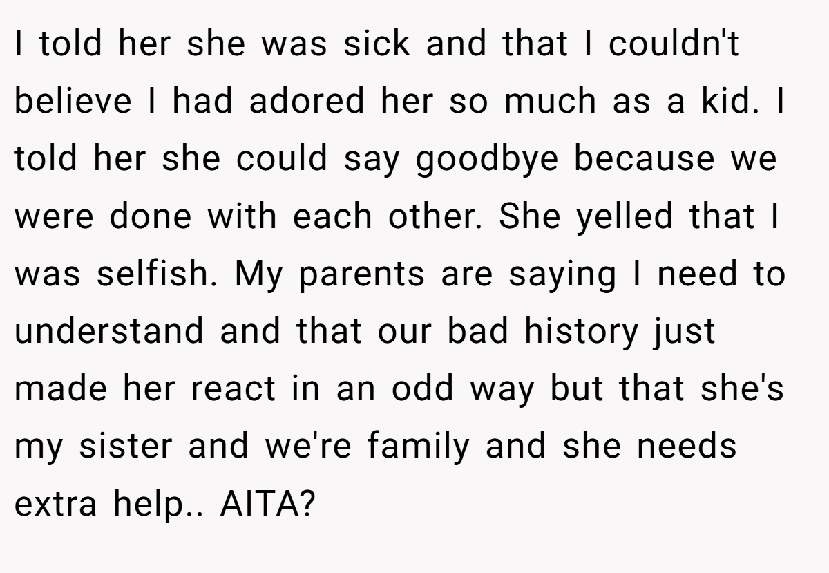 I told her she was sick and that I couldn't believe I had adored her so much as a kid. I told her she could say goodbye because we were done with each other. She yelled that I was selfish. My parents are saying I need to understand and that our bad history just made her react in an odd way but that she's my sister and we're family and she needs extra help.. AITA?