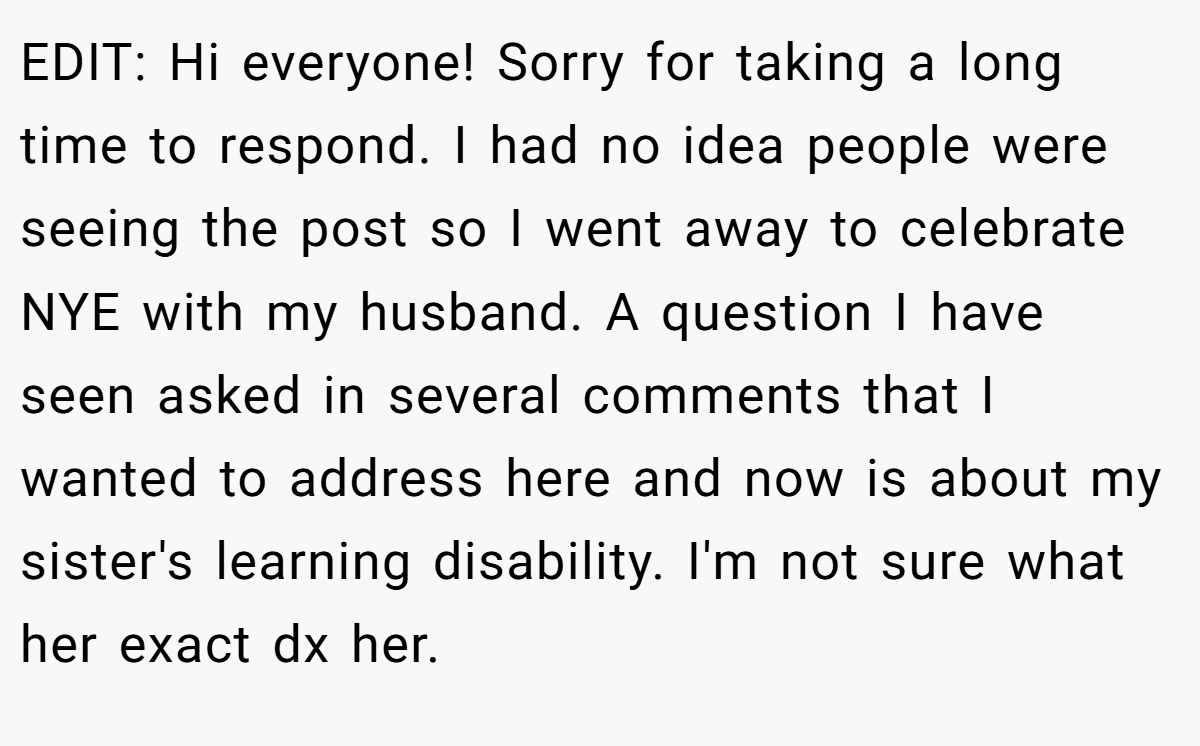 EDIT: Hi everyone! Sorry for taking a long time to respond. I had no idea people were seeing the post so I went away to celebrate NYE with my husband. A question I have seen asked in several comments that I wanted to address here and now is about my sister's learning disability. I'm not sure what her exact dx her.