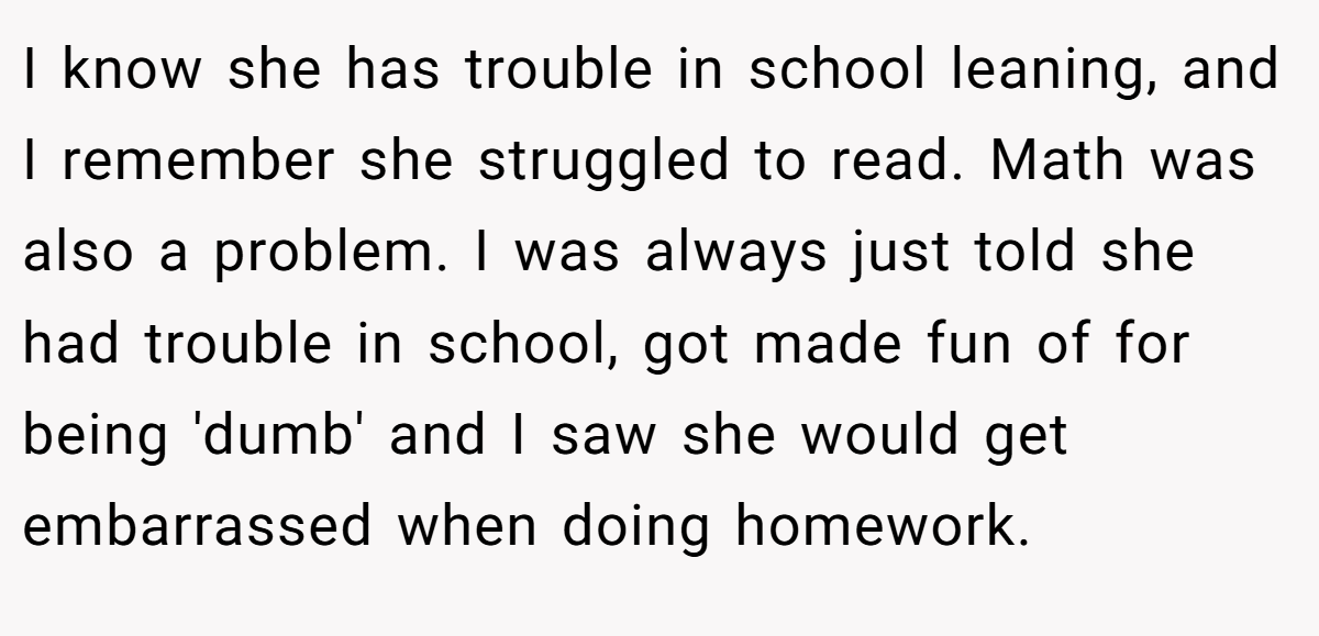 I know she has trouble in school leaning, and I remember she struggled to read. Math was also a problem. I was always just told she had trouble in school, got made fun of for being 'dumb' and I saw she would get embarrassed when doing homework.