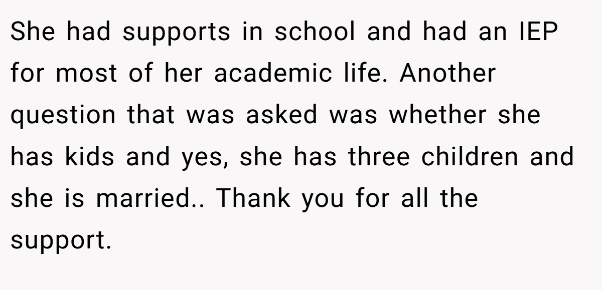 She had supports in school and had an IEP for most of her academic life. Another question that was asked was whether she has kids and yes, she has three children and she is married.. Thank you for all the support.