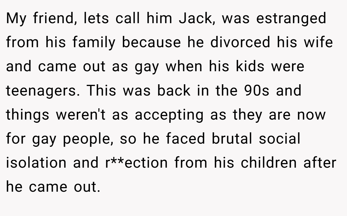 My friend, lets call him Jack, was estranged from his family because he divorced his wife and came out as gay when his kids were teenagers. This was back in the 90s and things weren't as accepting as they are now for gay people, so he faced brutal social isolation and r**ection from his children after he came out.