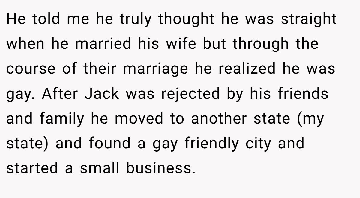 He told me he truly thought he was straight when he married his wife but through the course of their marriage he realized he was gay. After Jack was rejected by his friends and family he moved to another state (my state) and found a gay friendly city and started a small business.