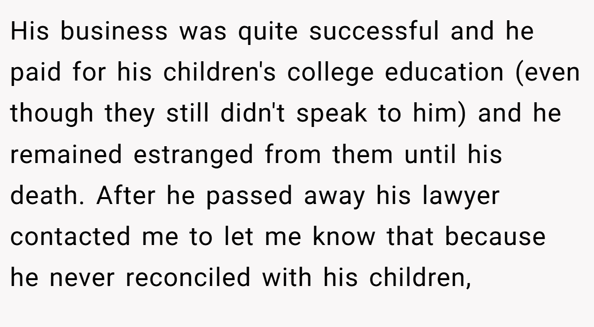 His business was quite successful and he paid for his children's college education (even though they still didn't speak to him) and he remained estranged from them until his death. After he passed away his lawyer contacted me to let me know that because he never reconciled with his children,