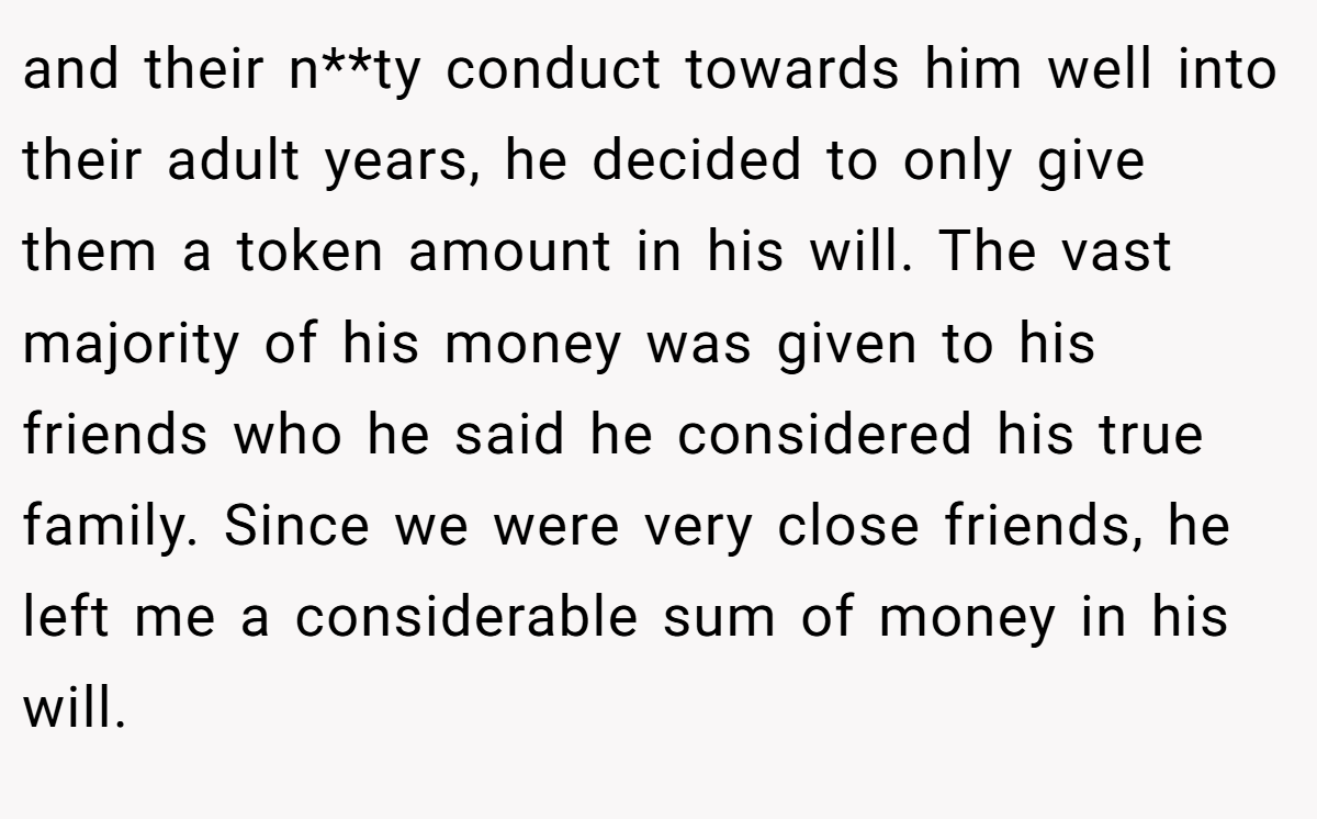 and their n**ty conduct towards him well into their adult years, he decided to only give them a token amount in his will. The vast majority of his money was given to his friends who he said he considered his true family. Since we were very close friends, he left me a considerable sum of money in his will.