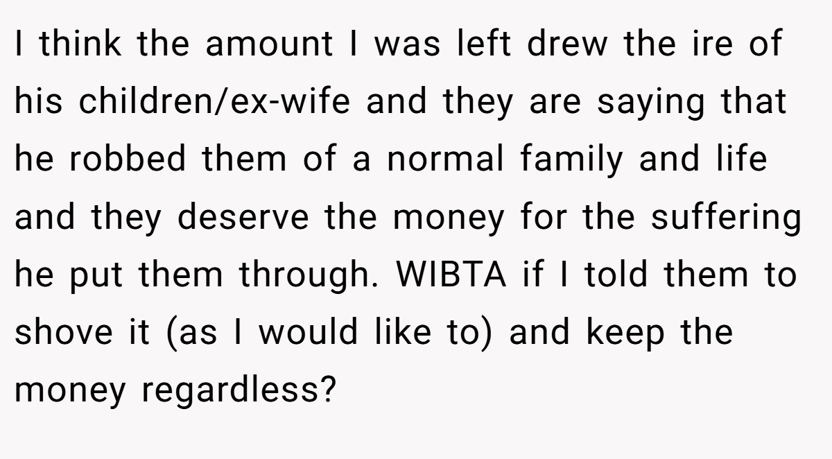 I think the amount I was left drew the ire of his children/ex-wife and they are saying that he robbed them of a normal family and life and they deserve the money for the suffering he put them through. WIBTA if I told them to shove it (as I would like to) and keep the money regardless?