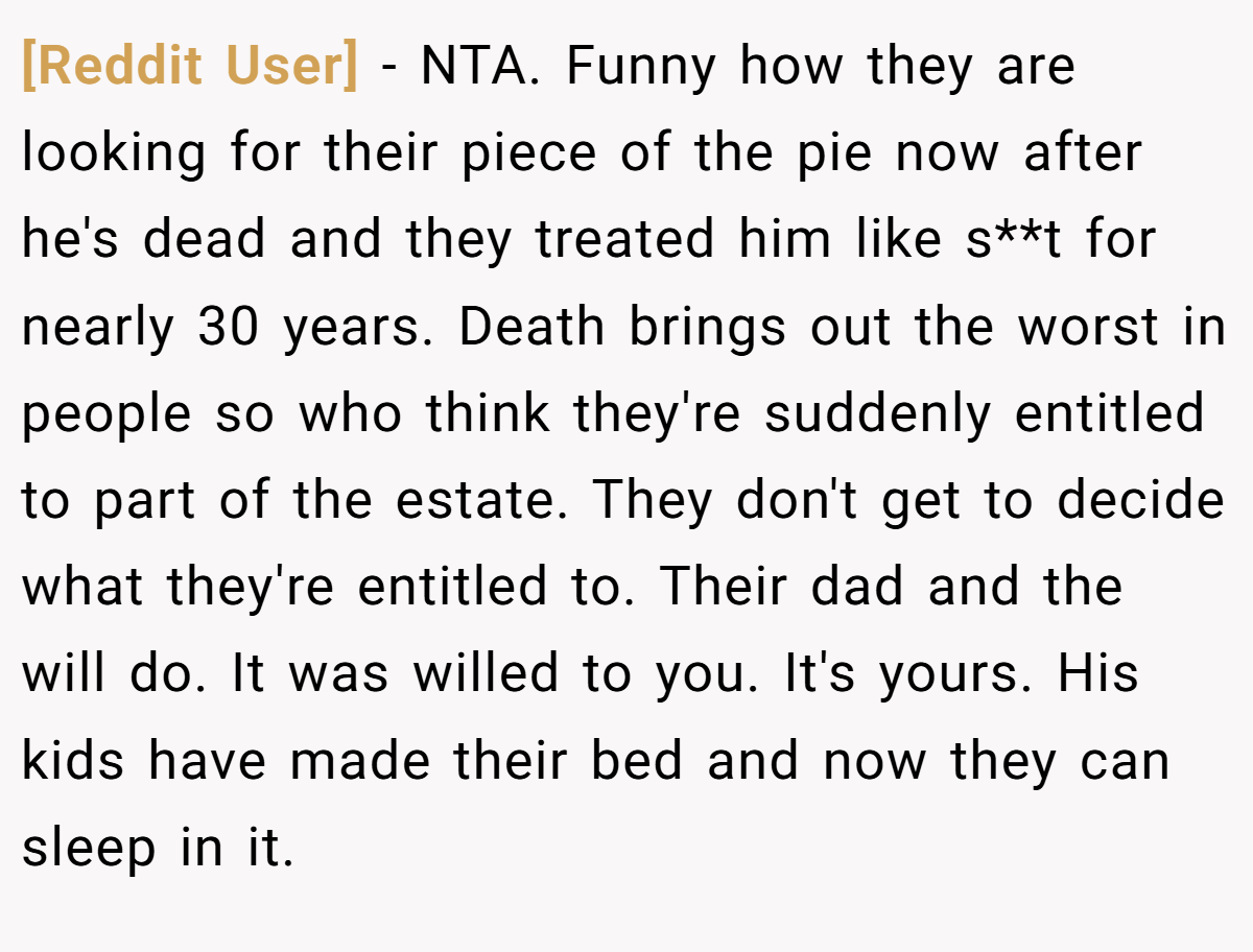 [Reddit User] − NTA. Funny how they are looking for their piece of the pie now after he's dead and they treated him like s**t for nearly 30 years. Death brings out the worst in people so who think they're suddenly entitled to part of the estate. They don't get to decide what they're entitled to. Their dad and the will do. It was willed to you. It's yours. His kids have made their bed and now they can sleep in it.