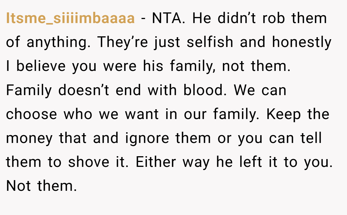 Itsme_siiiimbaaaa − NTA. He didn’t rob them of anything. They’re just selfish and honestly I believe you were his family, not them. Family doesn’t end with blood. We can choose who we want in our family. Keep the money that and ignore them or you can tell them to shove it. Either way he left it to you. Not them.