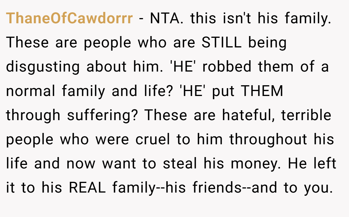 ThaneOfCawdorrr − NTA. this isn't his family. These are people who are STILL being disgusting about him. 'HE' robbed them of a normal family and life? 'HE' put THEM through suffering? These are hateful, terrible people who were cruel to him throughout his life and now want to steal his money. He left it to his REAL family--his friends--and to you.