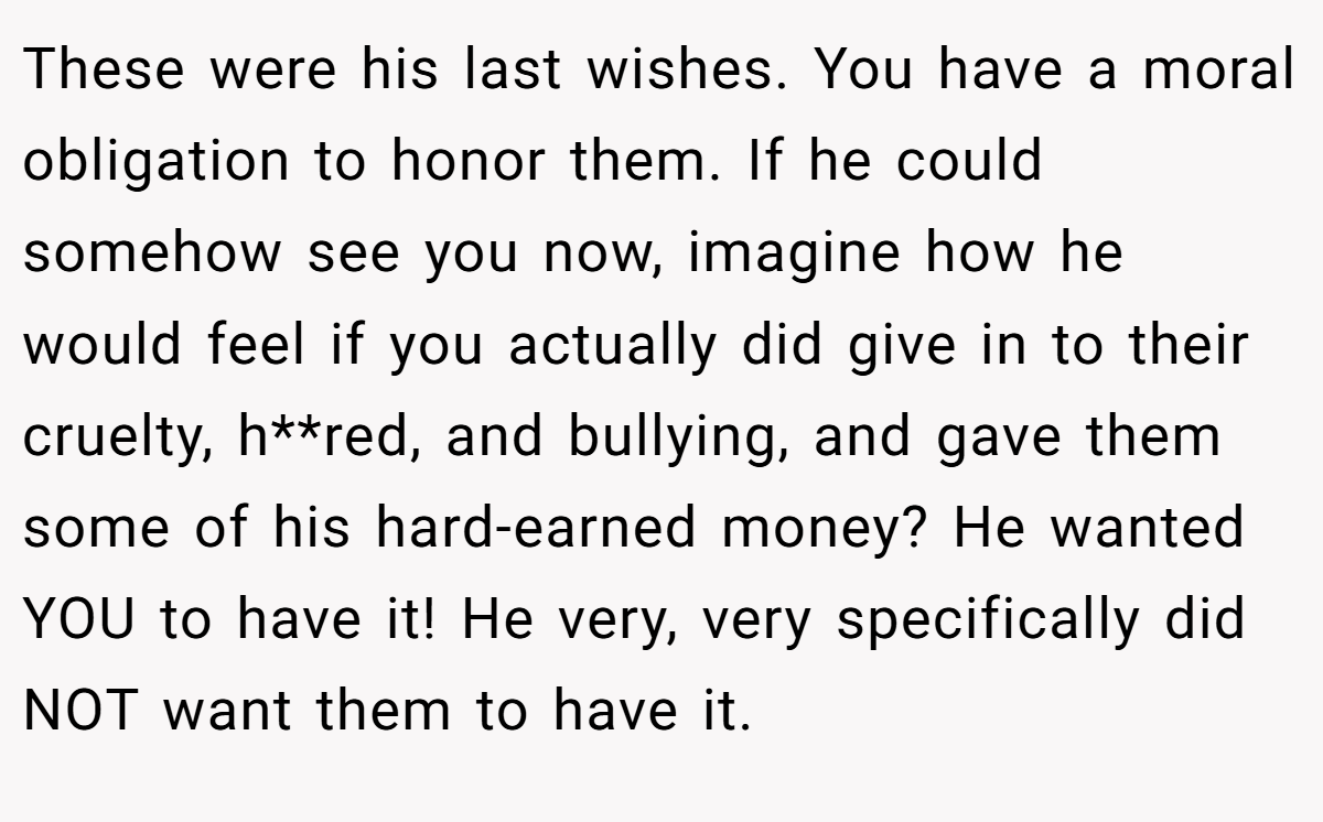 These were his last wishes. You have a moral obligation to honor them. If he could somehow see you now, imagine how he would feel if you actually did give in to their cruelty, h**red, and bullying, and gave them some of his hard-earned money? He wanted YOU to have it! He very, very specifically did NOT want them to have it.