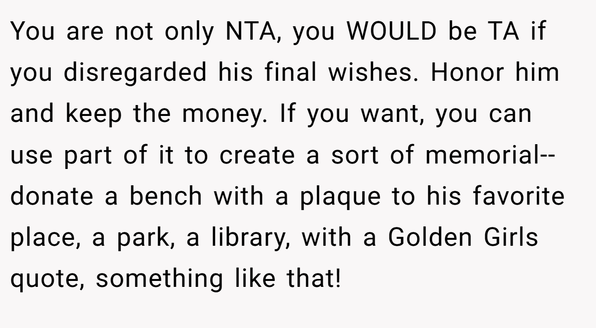 You are not only NTA, you WOULD be TA if you disregarded his final wishes. Honor him and keep the money. If you want, you can use part of it to create a sort of memorial--donate a bench with a plaque to his favorite place, a park, a library, with a Golden Girls quote, something like that!