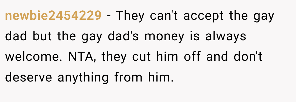 newbie2454229 − They can't accept the gay dad but the gay dad's money is always welcome. NTA, they cut him off and don't deserve anything from him.