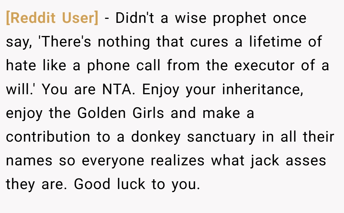 [Reddit User] − Didn't a wise prophet once say, 'There's nothing that cures a lifetime of hate like a phone call from the executor of a will.' You are NTA. Enjoy your inheritance, enjoy the Golden Girls and make a contribution to a donkey sanctuary in all their names so everyone realizes what jack asses they are. Good luck to you.