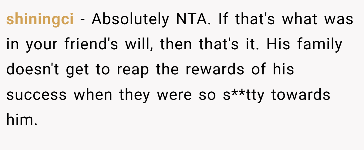 shiningci − Absolutely NTA. If that's what was in your friend's will, then that's it. His family doesn't get to reap the rewards of his success when they were so s**tty towards him.
