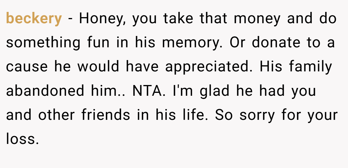 beckery − Honey, you take that money and do something fun in his memory. Or donate to a cause he would have appreciated. His family abandoned him.. NTA. I'm glad he had you and other friends in his life. So sorry for your loss.